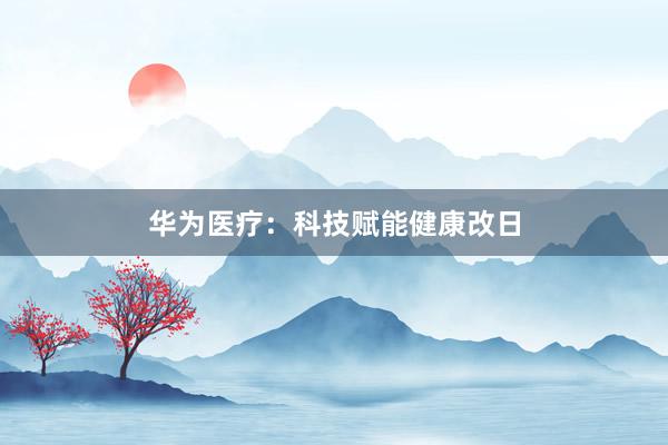 华为医疗:科技赋能健康改日